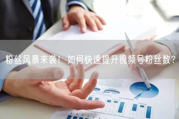 粉丝风暴来袭！如何快速提升视频号粉丝数？