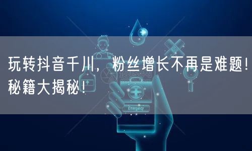 玩转抖音千川，粉丝增长不再是难题！秘籍大揭秘！