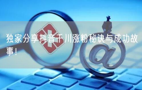 独家分享抖音千川涨粉秘诀与成功故事！