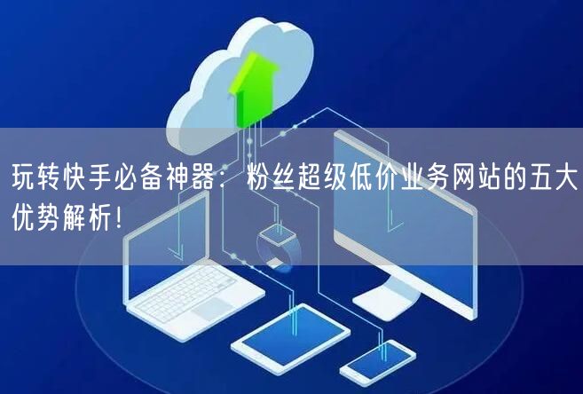 玩转快手必备神器：粉丝超级低价业务网站的五大优势解析！