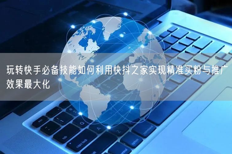 玩转快手必备技能如何利用快抖之家实现精准买粉与推广效果最大化