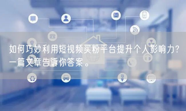 如何巧妙利用短视频买粉平台提升个人影响力？一篇文章告诉你答案。