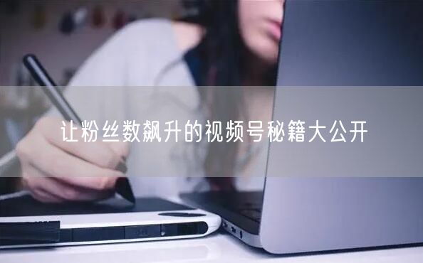 让粉丝数飙升的视频号秘籍大公开
