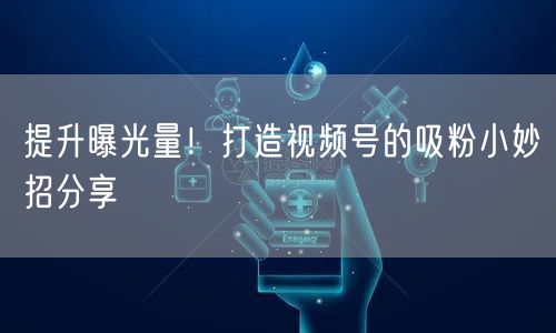 提升曝光量！打造视频号的吸粉小妙招分享