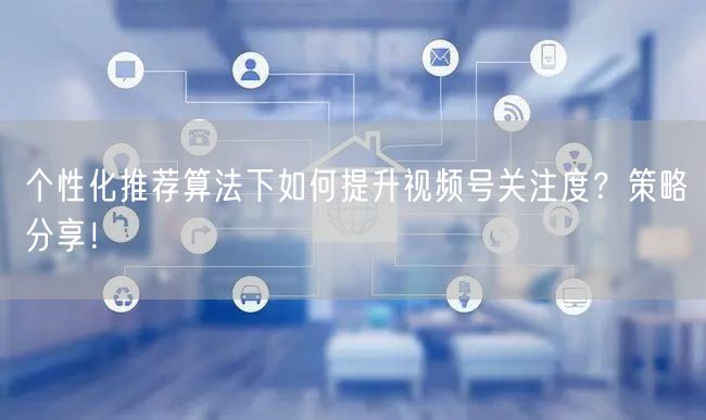 个性化推荐算法下如何提升视频号关注度？策略分享！