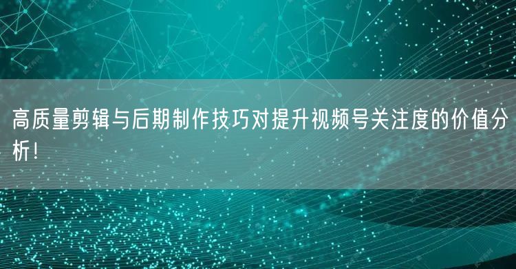 高质量剪辑与后期制作技巧对提升视频号关注度的价值分析！