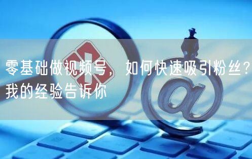 零基础做视频号，如何快速吸引粉丝？我的经验告诉你