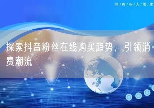 探索抖音粉丝在线购买趋势，引领消费潮流