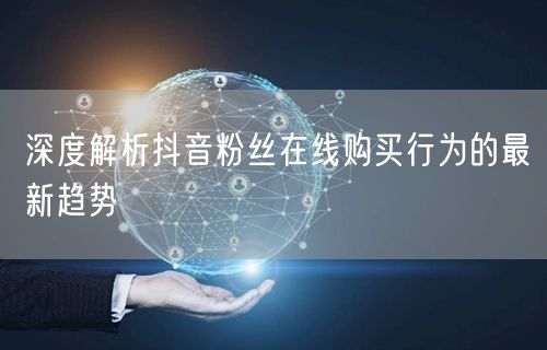 深度解析抖音粉丝在线购买行为的最新趋势