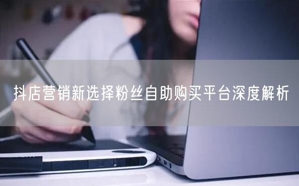 抖店营销新选择粉丝自助购买平台深度解析