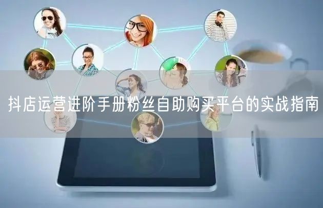 抖店运营进阶手册粉丝自助购买平台的实战指南