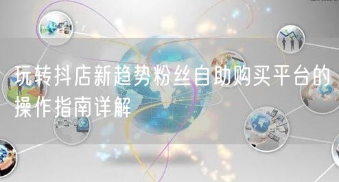 玩转抖店新趋势粉丝自助购买平台的操作指南详解