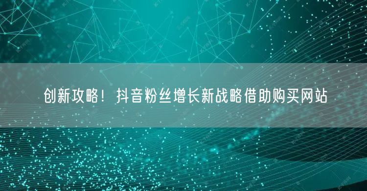创新攻略！抖音粉丝增长新战略借助购买网站