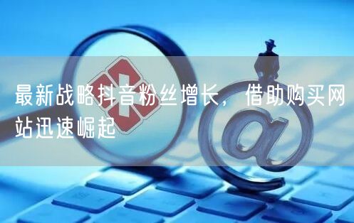 最新战略抖音粉丝增长，借助购买网站迅速崛起