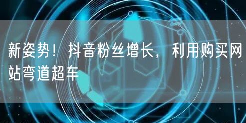 新姿势！抖音粉丝增长，利用购买网站弯道超车