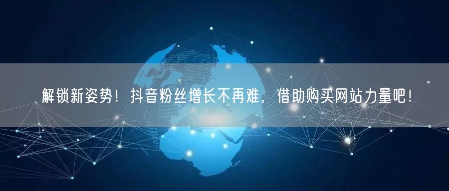 解锁新姿势！抖音粉丝增长不再难，借助购买网站力量吧！