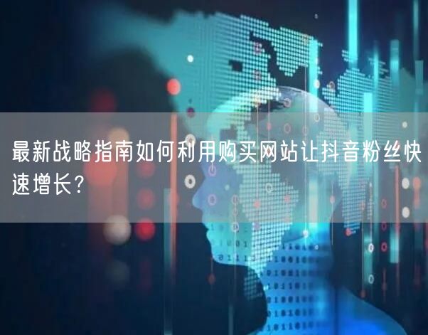 最新战略指南如何利用购买网站让抖音粉丝快速增长？