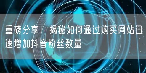重磅分享！揭秘如何通过购买网站迅速增加抖音粉丝数量
