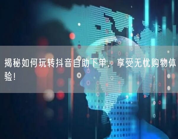 揭秘如何玩转抖音自助下单，享受无忧购物体验！