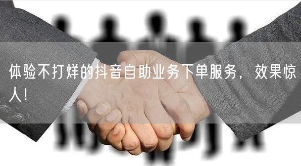 体验不打烊的抖音自助业务下单服务，效果惊人！