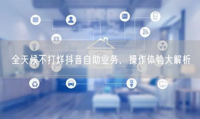 全天候不打烊抖音自助业务，操作体验大解析