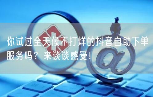 你试过全天候不打烊的抖音自助下单服务吗？来谈谈感受！