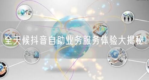 全天候抖音自助业务服务体验大揭秘！