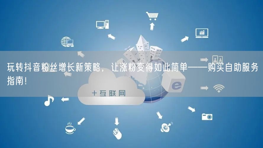 玩转抖音粉丝增长新策略，让涨粉变得如此简单——购买自助服务指南！