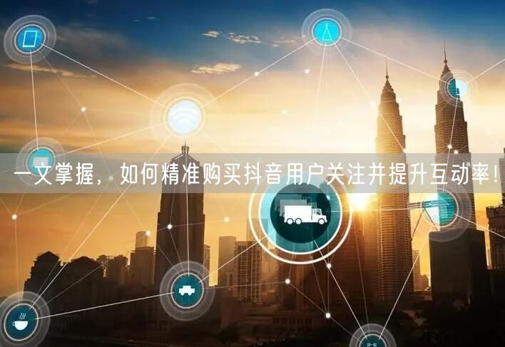一文掌握，如何精准购买抖音用户关注并提升互动率！