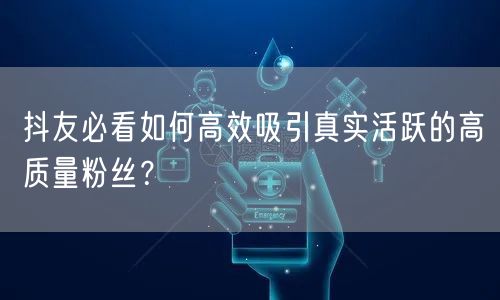 抖友必看如何高效吸引真实活跃的高质量粉丝？
