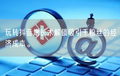 玩转抖音增长术解锁吸引千粉丝的经济成本。